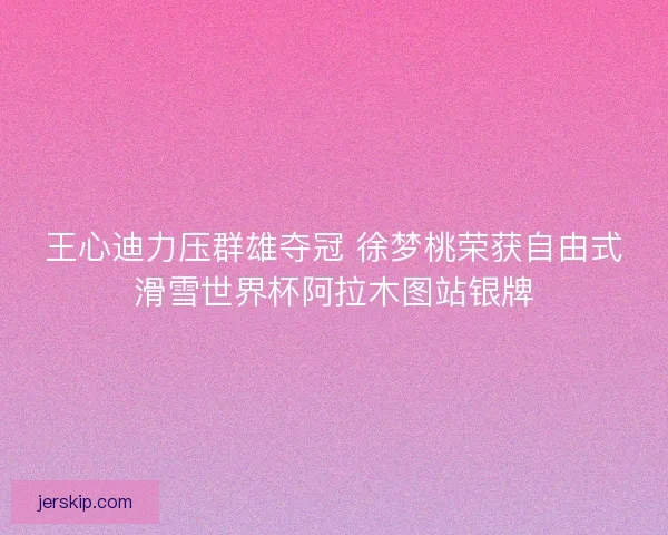 王心迪力压群雄夺冠 徐梦桃荣获自由式滑雪世界杯阿拉木图站银牌