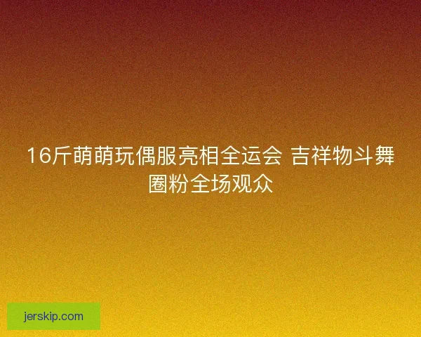 16斤萌萌玩偶服亮相全运会 吉祥物斗舞圈粉全场观众