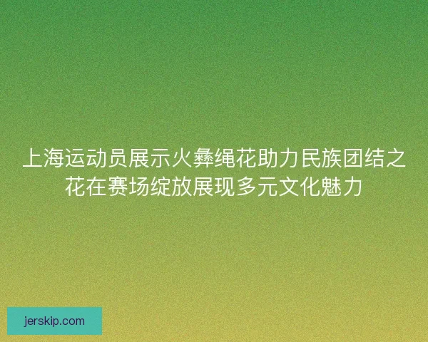 上海运动员展示火彝绳花助力民族团结之花在赛场绽放展现多元文化魅力