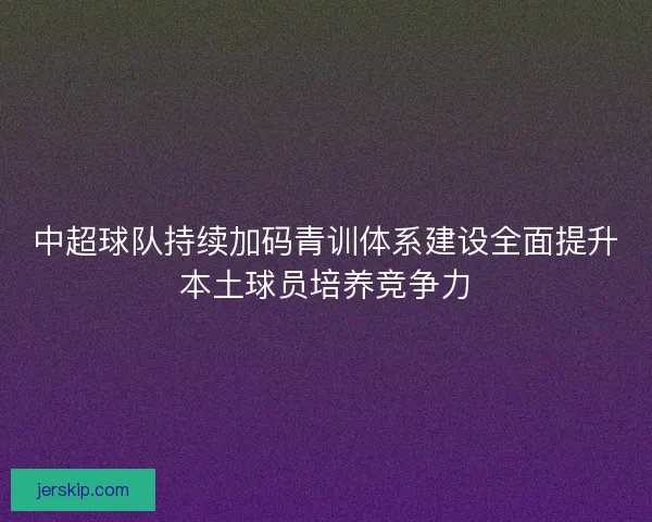 中超球队持续加码青训体系建设全面提升本土球员培养竞争力