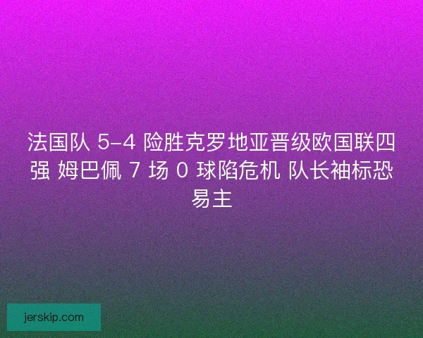 法国队 5-4 险胜克罗地亚晋级欧国联四强 姆巴佩 7 场 0 球陷危机 队长袖标恐易主