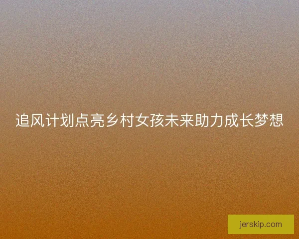 追风计划点亮乡村女孩未来助力成长梦想