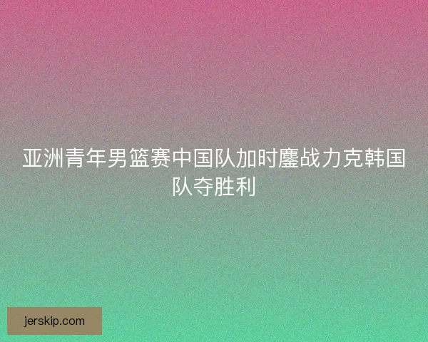 亚洲青年男篮赛中国队加时鏖战力克韩国队夺胜利
